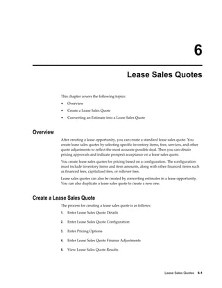 Lease Sales Quotes    6-1
6
Lease Sales Quotes
This chapter covers the following topics:
• Overview
• Create a Lease Sales Quote
• Converting an Estimate into a Lease Sales Quote
Overview
After creating a lease opportunity, you can create a standard lease sales quote. You
create lease sales quotes by selecting specific inventory items, fees, services, and other
quote adjustments to reflect the most accurate possible deal. Then you can obtain
pricing approvals and indicate prospect acceptance on a lease sales quote.
You create lease sales quotes for pricing based on a configuration. The configuration
must include inventory items and item amounts, along with other financed items such
as financed fees, capitalized fees, or rollover fees.
Lease sales quotes can also be created by converting estimates in a lease opportunity.
You can also duplicate a lease sales quote to create a new one.
Create a Lease Sales Quote
The process for creating a lease sales quote is as follows:
1. Enter Lease Sales Quote Details
2. Enter Lease Sales Quote Configuration
3. Enter Pricing Options
4. Enter Lease Sales Quote Finance Adjustments
5. View Lease Sales Quote Results
 