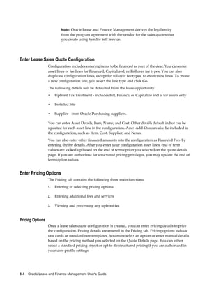 6-4    Oracle Lease and Finance Management User's Guide
Note: Oracle Lease and Finance Management derives the legal entity
from the program agreement with the vendor for the sales quotes that
you create using Vendor Self Service.
Enter Lease Sales Quote Configuration
Configuration includes entering items to be financed as part of the deal. You can enter
asset lines or fee lines for Financed, Capitalized, or Rollover fee types. You can also
duplicate configuration lines, except for rollover fee types, to create new lines. To create
a new configuration line, you select the line type and click Go.
The following details will be defaulted from the lease opportunity.
• Upfront Tax Treatment - includes Bill, Finance, or Capitalize and is for assets only.
• Installed Site
• Supplier - from Oracle Purchasing suppliers.
You can enter Asset Details, Item, Name, and Cost. Other details default in but can be
updated for each asset line in the configuration. Asset Add-Ons can also be included in
the configuration, such as Item, Cost, Supplier, and Notes.
You can also enter other financed amounts into the configuration as Financed Fees by
entering the fee details. After you enter your configuration asset lines, end of term
values are looked up based on the end of term option you selected on the quote details
page. If you are authorized for structured pricing privileges, you may update the end of
term option values.
Enter Pricing Options
The Pricing tab contains the following three main functions.
1. Entering or selecting pricing options
2. Entering additional fees and services
3. Viewing and processing any upfront tax
Pricing Options
Once a lease sales quote configuration is created, you can enter pricing details to price
the configuration. Pricing details are entered in the Pricing tab. Pricing options include
rate cards or standard rate templates. You must select an option or enter manual details
based on the pricing method you selected on the Quote Details page. You can either
select a standard pricing object or opt to do structured pricing if you are authorized in
your user profile settings.
 