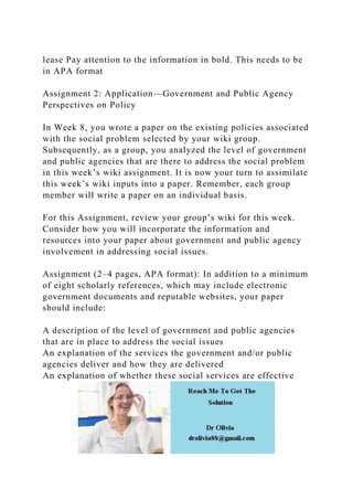 lease Pay attention to the information in bold. This needs to be
in APA format
Assignment 2: Application—Government and Public Agency
Perspectives on Policy
In Week 8, you wrote a paper on the existing policies associated
with the social problem selected by your wiki group.
Subsequently, as a group, you analyzed the level of government
and public agencies that are there to address the social problem
in this week’s wiki assignment. It is now your turn to assimilate
this week’s wiki inputs into a paper. Remember, each group
member will write a paper on an individual basis.
For this Assignment, review your group’s wiki for this week.
Consider how you will incorporate the information and
resources into your paper about government and public agency
involvement in addressing social issues.
Assignment (2–4 pages, APA format): In addition to a minimum
of eight scholarly references, which may include electronic
government documents and reputable websites, your paper
should include:
A description of the level of government and public agencies
that are in place to address the social issues
An explanation of the services the government and/or public
agencies deliver and how they are delivered
An explanation of whether these social services are effective
 