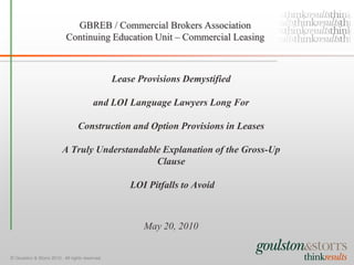 GBREB / Commercial Brokers Association
                            Continuing Education Unit – Commercial Leasing



                                                 Lease Provisions Demystified

                                         and LOI Language Lawyers Long For

                                  Construction and Option Provisions in Leases

                          A Truly Understandable Explanation of the Gross-Up
                                               Clause

                                                     LOI Pitfalls to Avoid



                                                        May 20, 2010


© Goulston & Storrs 2010. All rights reserved.
 