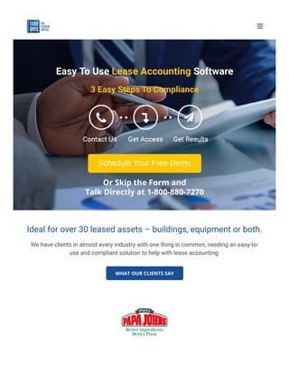 Easy To Use Lease Accounting Software
3 Easy Steps To Compliance
Schedule Your Free Demo
Or Skip the Form and
Talk Directly at 1-800-880-7270
Ideal for over 30 leased assets – buildings, equipment or both.
We have clients in almost every industry with one thing in common, needing an easy-to-
use and compliant solution to help with lease accounting.
WHAT OUR CLIENTS SAY

 