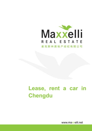MAKE YOURSELF AT HOME




                         2009
Lease/Rent a Car In Chengdu,
China by Maxxelli Real Estate




                         Maxxelli Real Estate
                         Suzhou | Wuxi | Chengdu | Hangzhou
                         | Chongqing
                         No.7, Floor 6, Unit 1, Block 1, Sun Dynasty
                         International, No.27, Section 4, South Renmin
                         Road, Chengdu, 610041
                         T: +86 28 8608 8861 | DID: +86 28 8608 8861 | F:
                         +86 28 8531 9680

                         Maxxelli-blog.com

                         Maxxelli.net

                         Chengdu@maxxelli.net

                         MAKE YOURSELF AT HOME
 