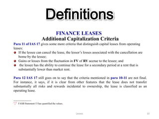Definitions
                                 FINANCE LEASES
                           Additional Capitalization Criteria
Para 11 of IAS 17 gives some more criteria that distinguish capital leases from operating
leases:
    If the lessee can cancel the lease, the lessor’s losses associated with the cancellation are
    borne by the lessee;
    Gains or losses from the fluctuation in FV of RV accrue to the lessee; and
     the lessee has the ability to continue the lease for a secondary period at a rent that is
    substantially lower than market rent.

Para 12 IAS 17 still goes on to say that the criteria mentioned in para 10-11 are not final.
For instance, it says, if it is clear from other features that the lease does not transfer
substantially all risks and rewards incidental to ownership, the lease is classified as an
operating lease.

__________
¹,² FASB Statement 13 has quantified the values.

                                                   Leases                                          10
 