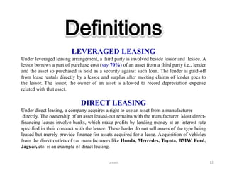 Definitions
                         LEVERAGED LEASING
Under leveraged leasing arrangement, a third party is involved beside lessor and lessee. A
lessor borrows a part of purchase cost (say 70%) of an asset from a third party i.e., lender
and the asset so purchased is held as a security against such loan. The lender is paid-off
from lease rentals directly by a lessee and surplus after meeting claims of lender goes to
the lessor. The lessor, the owner of an asset is allowed to record depreciation expense
related with that asset.

                              DIRECT LEASING
Under direct leasing, a company acquires a right to use an asset from a manufacturer
 directly. The ownership of an asset leased-out remains with the manufacturer. Most direct-
financing leases involve banks, which make profits by lending money at an interest rate
specified in their contract with the lessee. These banks do not sell assets of the type being
leased but merely provide finance for assets acquired for a lease. Acquisition of vehicles
from the direct outlets of car manufacturers like Honda, Mercedes, Toyota, BMW, Ford,
Jaguar, etc. is an example of direct leasing.


                                           Leases                                               12
 
