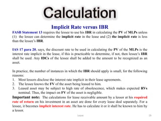 Implicit Rate versus IBR
FASB Statement 13 requires the lessee to use his IBR in calculating the PV of MLPs unless
(1) the lessee can determine the implicit rate in the lease and (2) the implicit rate is less
than the lessee’s IBR.

IAS 17 para 20, says, the discount rate to be used in calculating the PV of the MLPs is the
interest rate implicit in the lease, if this is practicable to determine, if not, then lessee’s IBR
shall be used. Any IDCs of the lessee shall be added to the amount to be recognized as an
asset.

In practice, the number of instances in which the IBR should apply is small, for the following
reasons:
1. Most lessors disclose the interest rate implicit in their lease agreements.
2. The lessee knows the FV of the asset being leased to him.
3. Leased asset may be subject to high rate of obsolescence, which makes expected RVs
     nominal. Thus, the impact on FV of the asset is negligible.
Important note: The calculations for lease receivable amount by a lessor at his required
rate of return on his investment in an asset are done for every lease deal separately. For a
lessee, it becomes implicit interest rate. He has to calculate it or it shall be known to him by
a lessor.
                                               Lease                                                  19
 