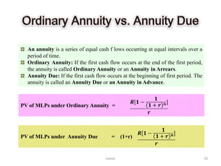 An annuity is a series of equal cash f lows occurring at equal intervals over a
  period of time.
  Ordinary Annuity: If the first cash flow occurs at the end of the first period,
  the annuity is called Ordinary Annuity or an Annuity in Arrears.
  Annuity Due: If the first cash flow occurs at the beginning of first period. The
  annuity is called an Annuity Due or an Annuity in Advance.



PV of MLPs under Ordinary Annuity =




PV of MLPs under Annuity Due            =     (1+r)


                                     Leases                                          20
 
