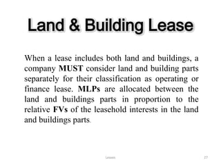 Land & Building Lease
When a lease includes both land and buildings, a
company MUST consider land and building parts
separately for their classification as operating or
finance lease. MLPs are allocated between the
land and buildings parts in proportion to the
relative FVs of the leasehold interests in the land
and buildings parts.



                       Leases                         27
 