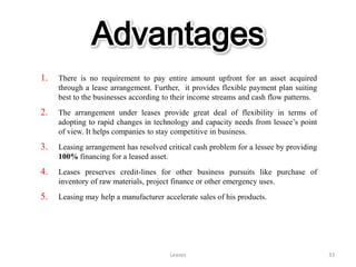 Advantages
1.   There is no requirement to pay entire amount upfront for an asset acquired
     through a lease arrangement. Further, it provides flexible payment plan suiting
     best to the businesses according to their income streams and cash flow patterns.
2.   The arrangement under leases provide great deal of flexibility in terms of
     adopting to rapid changes in technology and capacity needs from lessee’s point
     of view. It helps companies to stay competitive in business.
3.   Leasing arrangement has resolved critical cash problem for a lessee by providing
     100% financing for a leased asset.
4.   Leases preserves credit-lines for other business pursuits like purchase of
     inventory of raw materials, project finance or other emergency uses.
5.   Leasing may help a manufacturer accelerate sales of his products.




                                       Leases                                           33
 