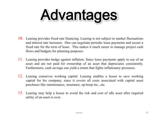 Advantages
10. Leasing provides fixed rate financing. Leasing is not subject to market fluctuations
     and interest rate increases. One can negotiate periodic lease payments and secure a
     fixed rate for the term of lease. This makes it much easier to manage project cash
     flows and budgets for planning purposes.

11. Leasing provides hedge against inflation. Since lease payments apply to use of an
     asset and are not paid for ownership of an asset that depreciates consistently.
     Furthermore, cash savings can yield a return that fights inflationary pressures.

12. Leasing conserves working capital. Leasing enables a lessor to save working
     capital for his company, since it covers all costs associated with capital asset
     purchases like maintenance, insurance, up-keep etc., etc.

13. Leasing may help a lessee to avoid the risk and cost of idle asset after required
     utility of an asset is over.



                                        Leases                                             35
 