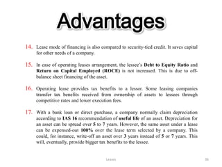 Advantages
14. Lease mode of financing is also compared to security-tied credit. It saves capital
     for other needs of a company.

15. In case of operating leases arrangement, the lessee’s Debt to Equity Ratio and
     Return on Capital Employed (ROCE) is not increased. This is due to off-
     balance sheet financing of the asset.

16. Operating lease provides tax benefits to a lessor. Some leasing companies
     transfer tax benefits received from ownership of assets to lessees through
     competitive rates and lower execution fees.

17. With a bank loan or direct purchase, a company normally claim depreciation
     according to IAS 16 recommendation of useful life of an asset. Depreciation for
     an asset can be spread over 5 to 7 years. However, the same asset under a lease
     can be expensed-out 100% over the lease term selected by a company. This
     could, for instance, write-off an asset over 3 years instead of 5 or 7 years. This
     will, eventually, provide bigger tax benefits to the lessee.


                                        Leases                                            36
 
