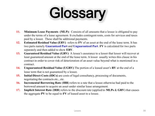 Glossary
11.   Minimum Lease Payments (MLP): Consists of all amounts that a lessee is obligated to pay
      under the terms of a lease agreement. It excludes contingent rents, costs for services and taxes
      paid by a lessor. These shall be additional payments.
12.   Estimated Residual Value (ERV) refers to FV of an asset at the end of the lease term. It has
      two parts namely Guaranteed Part and Unguaranteed Part. FV is calculated for two parts
      separately and then added to show ERV.
13.   Guaranteed Residual Value (GRV) A lessee’s assurance to a lessor that lessor will recover at
      least guaranteed amount at the end of the lease term. A lessor usually writes this clause in his
      contract in order to cover risk of deterioration of an asset value beyond what is mentioned in a
      contract.
14.   Unguaranteed Residual Value (UGRV) The portion of a leased asset’s RV at the end of a
      lease term that is not guaranteed by a lessee.
15.   Initial Direct Costs (IDCs) are costs of legal consultancy, processing of documents,
      negotiating the contracts etc., etc.
16.   Incremental Borrowing Rate (IBR) refers to a rate that a lessee otherwise had paid to the
      borrowed amount to acquire an asset under similar lease arrangement.
17.   Implicit Interest Rate (IRR) refers to the discount rate (applied to MLPs & GRV) that causes
      the aggregate PV to be equal to FV of leased asset to a lessee.




                                               Leases                                                    39
 