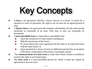 Key Concepts
A lease is an agreement whereby a lessor conveys to a lessee, in return for a
payment or series of payments, the right to use an asset for an agreed period of
time.
A finance lease is an agreement that transfers substantially all risks and rewards
incidental to ownership of an asset. Title may or may not eventually be
transferred.
A non-cancellable lease is a lease that is cancellable only:
        Upon the occurrence of some remote contingency,
        With the permission of the lessor,
        If a lease enters into a new agreement for the same or an equivalent asset
        with the same lessor; or
        Upon payment by a lessee of such an additional amount that, at inception
        of the lease, continuation of the lease is reasonably certain.
 The commencement of a lease term is a date from which a lessee is entitled to
exercise the right to use leased assets.
The lease term is a non-cancellable period for which a lessee has signed an
agreement to lease an asset.
                                   Leases                                            4
 