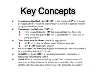 Key Concepts
Unguaranteed residual value (UGRV) is that portion of RV of a leased
asset, realization of which by a lessor is not assured or is guaranteed solely
by a party related to a lessor.
Guaranteed residual value (GRV) is:
        For a lessee, that part of RV that is guaranteed by a lessee and
        For a lessor, that part of RV that is guaranteed by a lessee or a 3rd
       party guarantor
Gross investment in a lease asset is the aggregate of:
        MLPs receivable by a lessor under a finance lease, and
        Any UGRV accruing to a lessor.
Net investment in a lease asset is gross investment in a lease discounted at
the required interest rate of a lessor.
Initial Direct Costs (IDCs) are costs that are directly attributable to
negotiating and arranging a lease.
Useful life is an estimated remaining period, from commencement of a
lease term, without limitation by a lease term, over which the economic
benefits embodied in an asset are expected to be consumed by an entity.
                                Leases                                           6
 