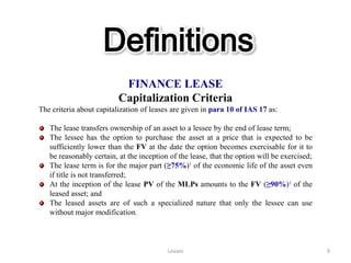 Definitions
                           FINANCE LEASE
                          Capitalization Criteria
The criteria about capitalization of leases are given in para 10 of IAS 17 as:

   The lease transfers ownership of an asset to a lessee by the end of lease term;
   The lessee has the option to purchase the asset at a price that is expected to be
   sufficiently lower than the FV at the date the option becomes exercisable for it to
   be reasonably certain, at the inception of the lease, that the option will be exercised;
   The lease term is for the major part (≥75%)¹ of the economic life of the asset even
   if title is not transferred;
   At the inception of the lease PV of the MLPs amounts to the FV (≥90%)² of the
   leased asset; and
   The leased assets are of such a specialized nature that only the lessee can use
   without major modification.



                                          Leases                                              9
 