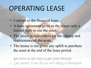OPERATING LEASE
• Contrast to the financial lease
• A lease agreement gives to the lessee only a
  limited right to use the asset.
• The lessor is responsible for the upkeep and
  maintenance of the asset.
• The lessee is not given any uplift to purchase
  the asset at the end of the lease period.
 