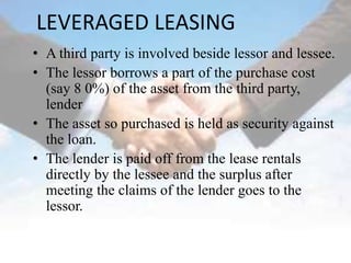 LEVERAGED LEASING
• A third party is involved beside lessor and lessee.
• The lessor borrows a part of the purchase cost
  (say 8 0%) of the asset from the third party,
  lender
• The asset so purchased is held as security against
  the loan.
• The lender is paid off from the lease rentals
  directly by the lessee and the surplus after
  meeting the claims of the lender goes to the
  lessor.
 