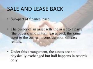 SALE AND LEASE BACK
• Sub-part of finance lease

• The owner of an asset sells the asset to a party
  (the buyer), who in turn leases back the same
  asset to the owner in consideration of lease
  rentals.

• Under this arrangement, the assets are not
  physically exchanged but itall happens in records
  only
 