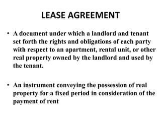 LEASE AGREEMENT
• A document under which a landlord and tenant
  set forth the rights and obligations of each party
  with respect to an apartment, rental unit, or other
  real property owned by the landlord and used by
  the tenant.

• An instrument conveying the possession of real
  property for a fixed period in consideration of the
  payment of rent
 