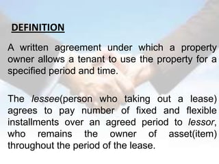 DEFINITION
A written agreement under which a property
owner allows a tenant to use the property for a
specified period and time.

The lessee(person who taking out a lease)
agrees to pay number of fixed and flexible
installments over an agreed period to lessor,
who remains the owner of asset(item)
throughout the period of the lease.
 