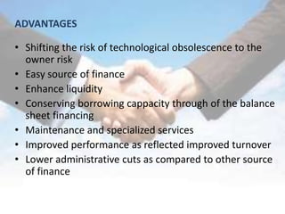 ADVANTAGES

• Shifting the risk of technological obsolescence to the
  owner risk
• Easy source of finance
• Enhance liquidity
• Conserving borrowing cappacity through of the balance
  sheet financing
• Maintenance and specialized services
• Improved performance as reflected improved turnover
• Lower administrative cuts as compared to other source
  of finance
 