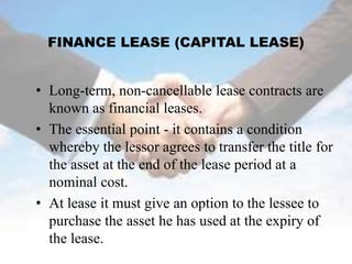 FINANCE LEASE (CAPITAL LEASE)


• Long-term, non-cancellable lease contracts are
  known as financial leases.
• The essential point - it contains a condition
  whereby the lessor agrees to transfer the title for
  the asset at the end of the lease period at a
  nominal cost.
• At lease it must give an option to the lessee to
  purchase the asset he has used at the expiry of
  the lease.
 