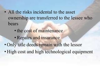 • All the risks incidental to the asset
  ownership are transferred to the lessee who
  bears
     • the cost of maintenance
     • Repairs and insurance
• Only title deeds remain with the lessor
• High cost and high technological equipment
 