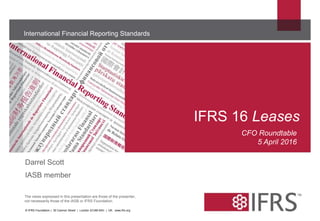 The views expressed in this presentation are those of the presenter,
not necessarily those of the IASB or IFRS Foundation.
International Financial Reporting Standards
IFRS 16 Leases
© IFRS Foundation | 30 Cannon Street | London EC4M 6XH | UK. www.ifrs.org
CFO Roundtable
5 April 2016
Darrel Scott
IASB member
 