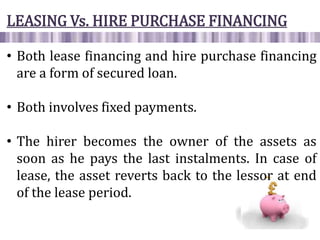 LEASING Vs. HIRE PURCHASE FINANCING
• Both lease financing and hire purchase financing
are a form of secured loan.
• Both involves fixed payments.
• The hirer becomes the owner of the assets as
soon as he pays the last instalments. In case of
lease, the asset reverts back to the lessor at end
of the lease period.
 