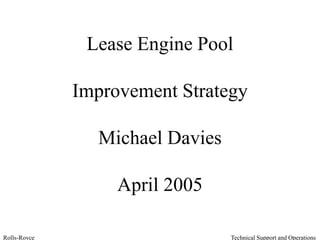 Technical Support and OperationsRolls-Royce
Lease Engine Pool
Improvement Strategy
Michael Davies
April 2005
 