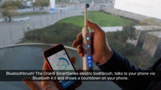 WHAT ABOUT THE BIG NAMES? 
ORAL B 
Bluetoothbrush! The Oral-B SmartSeries electric toothbrush, talks to your phone via 
Bluetooth 4.0 and shows a countdown on your phone. 
 