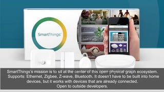 SmartThings’s mission is to sit at the center of this open physical graph ecosystem. 
Supports: Ethernet, Zigbee, Z-wave, Bluetooth. It doesn’t have to be built into home 
devices, but it works with devices that are already connected. 
Open to outside developers. 
 