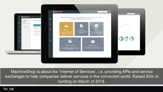 MachineShop is about the ‘Internet of Services’, i.e. providing APIs and service 
exchanges to help companies deliver services in the connected world. Raised $3m in 
funding on March of 2014. 
 