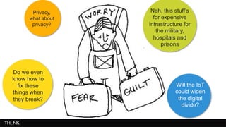 Picture about people worrying 
Privacy, 
what about 
privacy? 
Will the IoT 
could widen 
the digital 
divide? 
Do we even 
know how to 
fix these 
things when 
they break? 
Nah, this stuff’s 
for expensive 
infrastructure for 
the military, 
hospitals and 
prisons 
 