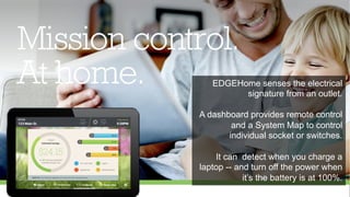 EDGEHome senses the electrical 
signature from an outlet. 
A dashboard provides remote control 
and a System Map to control 
individual socket or switches. 
It can detect when you charge a 
laptop -- and turn off the power when 
it’s the battery is at 100%. 
 