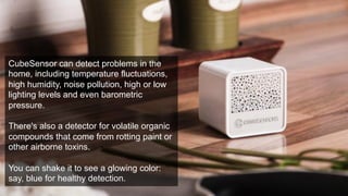 CubeSensor can detect problems in the 
home, including temperature fluctuations, 
high humidity, noise pollution, high or low 
lighting levels and even barometric 
pressure. 
There's also a detector for volatile organic 
compounds that come from rotting paint or 
other airborne toxins. 
You can shake it to see a glowing color: 
say, blue for healthy detection. 
 