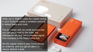 Wally (as in Wall-E) uses the copper wiring 
in your home to create a wireless network 
to detect leaks and mold. 
The kit comes with six small sensors that 
you can place next to the toilet, the 
dishwasher etc that use a wireless signal 
that connects to the WallyHome hub. 
So the copper wires in your home act as 
an antenna, and you get an alert if a 
sensor detects a leak. 
 
