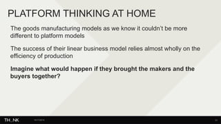 PLATFORM THINKING AT HOME 
The goods manufacturing models as we know it couldn’t be more 
different to platform models 
The success of their linear business model relies almost wholly on the 
efficiency of production 
Imagine what would happen if they brought the makers and the 
buyers together? 
14/11/2014 33 
 