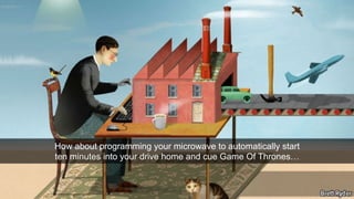 How about programming your microwave to automatically start 
ten minutes into your drive home and cue Game Of Thrones… 
 