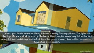 I wake up at four to some old-timey dubstep spewing from my pillows. The lights are 
flashing. My alarm clock is blasting Skrillex or Deadmau5 or something, I don’t know. I 
never listened to dubstep, and in fact the entire genre is on my banned list. You see, my 
house has a virus again. 
Image via Wired 
14/11/2014 7 
 