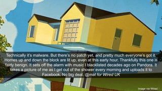 Technically it’s malware. But there’s no patch yet, and pretty much everyone’s got it. 
Homes up and down the block are lit up, even at this early hour. Thankfully this one is 
fairly benign. It sets off the alarm with music I blacklisted decades ago on Pandora. It 
takes a picture of me as I get out of the shower every morning and uploads it to 
Facebook. No big deal. @mat for Wired UK 
Image via Wired 
14/11/2014 8 
 