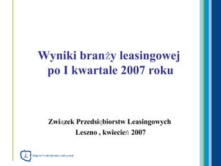 Związek Przedsiębiorstw Leasingowych  Leszno , kwiecień 2007 Wyniki branży leasingowej  po I kwartale 2007 roku 