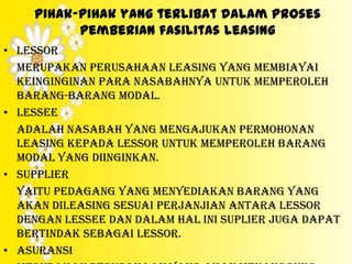 pihak-pihak yang terlibat dalam proses
          pemberian fasilitas leasing
• Lessor
  Merupakan perusahaan leasing yang membiayai
  keinginginan para nasabahnya untuk memperoleh
  barang-barang modal.
• Lessee
  Adalah nasabah yang mengajukan permohonan
  leasing kepada lessor untuk memperoleh barang
  modal yang diinginkan.
• Supplier
  Yaitu pedagang yang menyediakan barang yang
  akan dileasing sesuai perjanjian antara lessor
  dengan lessee dan dalam hal ini suplier juga dapat
  bertindak sebagai lessor.
• Asuransi
 