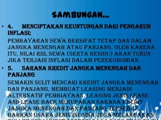 Sambungan...
• 4. Menciptakan keuntungan dari pengaruh
  inflasi;
  Pembayaran sewa bersifat tetap dan dalam
  jangka menengah atau panjang. Oleh karena
  itu, nilai riil sewa (serta residu) akan turun
  jika terjadi inflasi dalam perekonomian.
• 5. Sarana kredit jangka menengah dan
  panjang
  Semakin sulit mencari kredit jangka menengah
  dan panjang, membuat leasing menjadi
  alternatif pembiayaan. Leasing jenis lease
  and lease back merupakan sarana kredit
  jangka menengah dan panjang tersebut.
  Bahkan usaha jenis ini bisa juga melakuakan
 