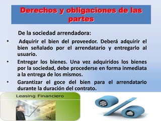 Derechos y obligaciones de las
partes
De la sociedad arrendadora:
•
•

•

Adquirir el bien del proveedor. Deberá adquirir el
bien señalado por el arrendatario y entregarlo al
usuario.
Entregar los bienes. Una vez adquiridos los bienes
por la sociedad, debe procederse en forma inmediata
a la entrega de los mismos.
Garantizar el goce del bien para el arrendatario
durante la duración del contrato.

5

 
