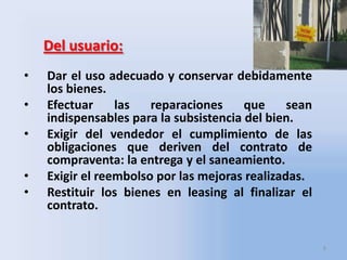 Del usuario:
•

•
•
•
•

Dar el uso adecuado y conservar debidamente
los bienes.
Efectuar
las
reparaciones
que
sean
indispensables para la subsistencia del bien.
Exigir del vendedor el cumplimiento de las
obligaciones que deriven del contrato de
compraventa: la entrega y el saneamiento.
Exigir el reembolso por las mejoras realizadas.
Restituir los bienes en leasing al finalizar el
contrato.
6

 