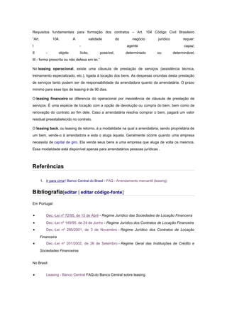 Requisitos fundamentais para formação dos contratos – Art. 104 Código Civil Brasileiro
“Art.

104.

A

I
II

validade

do

-

objeto

lícito,

negócio

jurídico

agente
possível,

determinado

requer:
capaz;

ou

determinável;

III - forma prescrita ou não defesa em lei.”
No leasing operacional, existe uma cláusula de prestação de serviços (assistência técnica,
treinamento especializado, etc.), ligada à locação dos bens. As despesas oriundas desta prestação
de serviços tanto podem ser de responsabilidade da arrendadora quanto da arrendatária. O prazo
mínimo para esse tipo de leasing é de 90 dias.
O leasing financeiro se diferencia do operacional por inexistência de cláusula de prestação de
serviços. É uma espécie de locação com a opção de devolução ou compra do bem, bem como de
renovação do contrato ao fim dele. Caso a arrendatária resolva comprar o bem, pagará um valor
residual preestabelecido no contrato.
O leasing back, ou leasing de retorno, é a modalidade na qual a arrendatária, sendo proprietária de
um bem, vende-o à arrendadora e esta o aluga àquela. Geralmente ocorre quando uma empresa
necessita de capital de giro. Ela vende seus bens a uma empresa que aluga de volta os mesmos.
Essa modalidade está disponível apenas para arrendatários pessoas jurídicas .

Referências
1. Ir para cima↑ Banco Central do Brasil - FAQ - Arrendamento mercantil (leasing)

Bibliografia[editar | editar código-fonte]
Em Portugal:

•

Dec.-Lei nº 72/95, de 15 de Abril - Regime Jurídico das Sociedades de Locação Financeira

•

Dec.-Lei nº 149/95, de 24 de Junho - Regime Jurídico dos Contratos de Locação Financeira

•

Dec.-Lei nº 285/2001, de 3 de Novembro - Regime Jurídico dos Contratos de Locação
Financeira

•

Dec.-Lei nº 201/2002, de 26 de Setembro - Regime Geral das Instituições de Crédito e
Sociedades Financeiras

No Brasil:

•

Leasing - Banco Central FAQ do Banco Central sobre leasing.

 