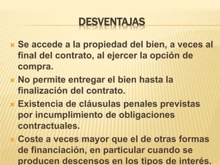 DESVENTAJAS 
 Se accede a la propiedad del bien, a veces al 
final del contrato, al ejercer la opción de 
compra. 
 No permite entregar el bien hasta la 
finalización del contrato. 
 Existencia de cláusulas penales previstas 
por incumplimiento de obligaciones 
contractuales. 
 Coste a veces mayor que el de otras formas 
de financiación, en particular cuando se 
producen descensos en los tipos de interés. 
