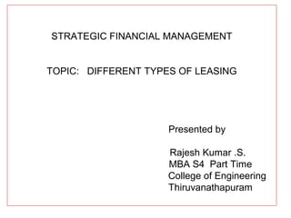 STRATEGIC FINANCIAL MANAGEMENT
TOPIC: DIFFERENT TYPES OF LEASING
Presented by
Rajesh Kumar .S.
MBA S4 Part Time
College of Engineering
Thiruvanathapuram
 