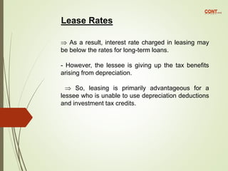 Lease Rates
 As a result, interest rate charged in leasing may
be below the rates for long-term loans.
- However, the lessee is giving up the tax benefits
arising from depreciation.
 So, leasing is primarily advantageous for a
lessee who is unable to use depreciation deductions
and investment tax credits.
 