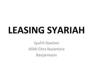 LEASING SYARIAH
Syafril Djaelani
ASMI Citra Nusantara
Banjarmasin
 